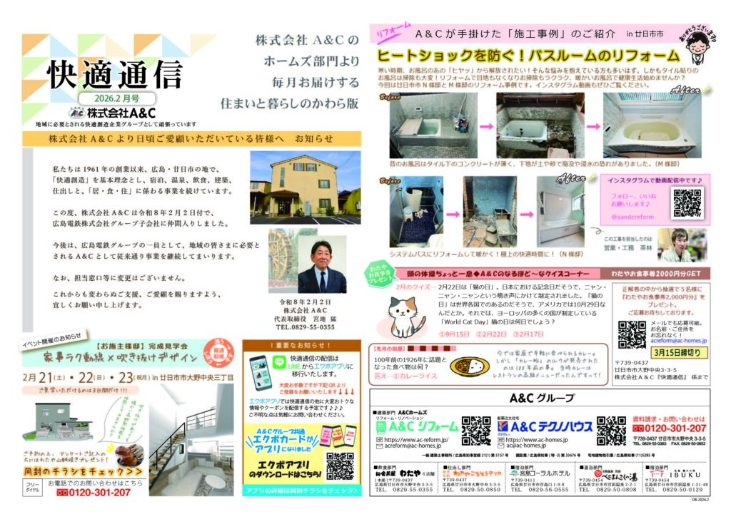 快適通信2026.2月号、株式会社A＆Cのホームズ部門より毎月お届けする住まいと暮らしのかわら版
株式会社A＆Cより日頃ご愛顧いただいている皆様へ　お知らせ
私たちは1961年の創業以来、広島・廿日市の地で、

「快適創造」を基本理念とし、宿泊、温泉、飲食、建築、

仕出しと、「居・食・住」に係わる事業を続けています。



この度、株式会社A＆Cは令和８年2月2日付で、

広島電鉄株式会社グループ子会社に仲間入りしました。



今後は、広島電鉄グループの一員として、地域の皆さまに必要と

されるA＆Cとして従来通り事業を継続してまいります。



なお、担当窓口等に変更はございません。


これからも変わらぬご支援、ご愛顧を賜りますよう、

宜しくお願い申し上げます。令和８年２月２日
株式会社A＆C
代表取締役　宮地  猛
TEL.0829-55-0355A＆Cが手掛けた「施工事例」のご紹介ヒートショックを防ぐ！バスルームのリフォーム寒い時期、お風呂のあの「ヒヤッ」から解放されたい！そんな悩みを抱えている方も多いはず。しかもタイル貼りの
お風呂は掃除も大変！リフォームで目地もなくなりお掃除もラクラク、暖かいお風呂で健康生活始めませんか？
今回は廿日市市N様邸とM様邸のリフォーム事例です。インスタグラム動画もぜひご覧ください。頭の体操ちょっと一息◆A＆Cのなるほど～なクイズコーナー正解者の中から抽選で５名様に
『わたやお食事券2,000円分』を
プレゼント｡
ご応募お待ちしております